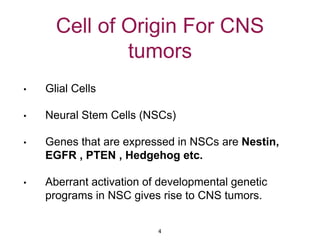 Cell of Origin For CNS
tumors
• Glial Cells
• Neural Stem Cells (NSCs)
• Genes that are expressed in NSCs are Nestin,
EGFR , PTEN , Hedgehog etc.
• Aberrant activation of developmental genetic
programs in NSC gives rise to CNS tumors.
4
 