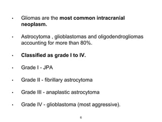 • Gliomas are the most common intracranial
neoplasm.
• Astrocytoma , glioblastomas and oligodendrogliomas
accounting for more than 80%.
• Classified as grade I to IV.
• Grade I - JPA
• Grade II - fibrillary astrocytoma
• Grade III - anaplastic astrocytoma
• Grade IV - glioblastoma (most aggressive).
6
 