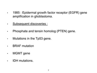 • 1985 : Epidermal growth factor receptor (EGFR) gene
amplification in glioblastoma.
• Subsequent discoveries :
• Phosphate and tensin homolog (PTEN) gene.
• Mutations in the Tp53 gene.
• BRAF mutation
• MGMT gene
• IDH mutations.
7
 