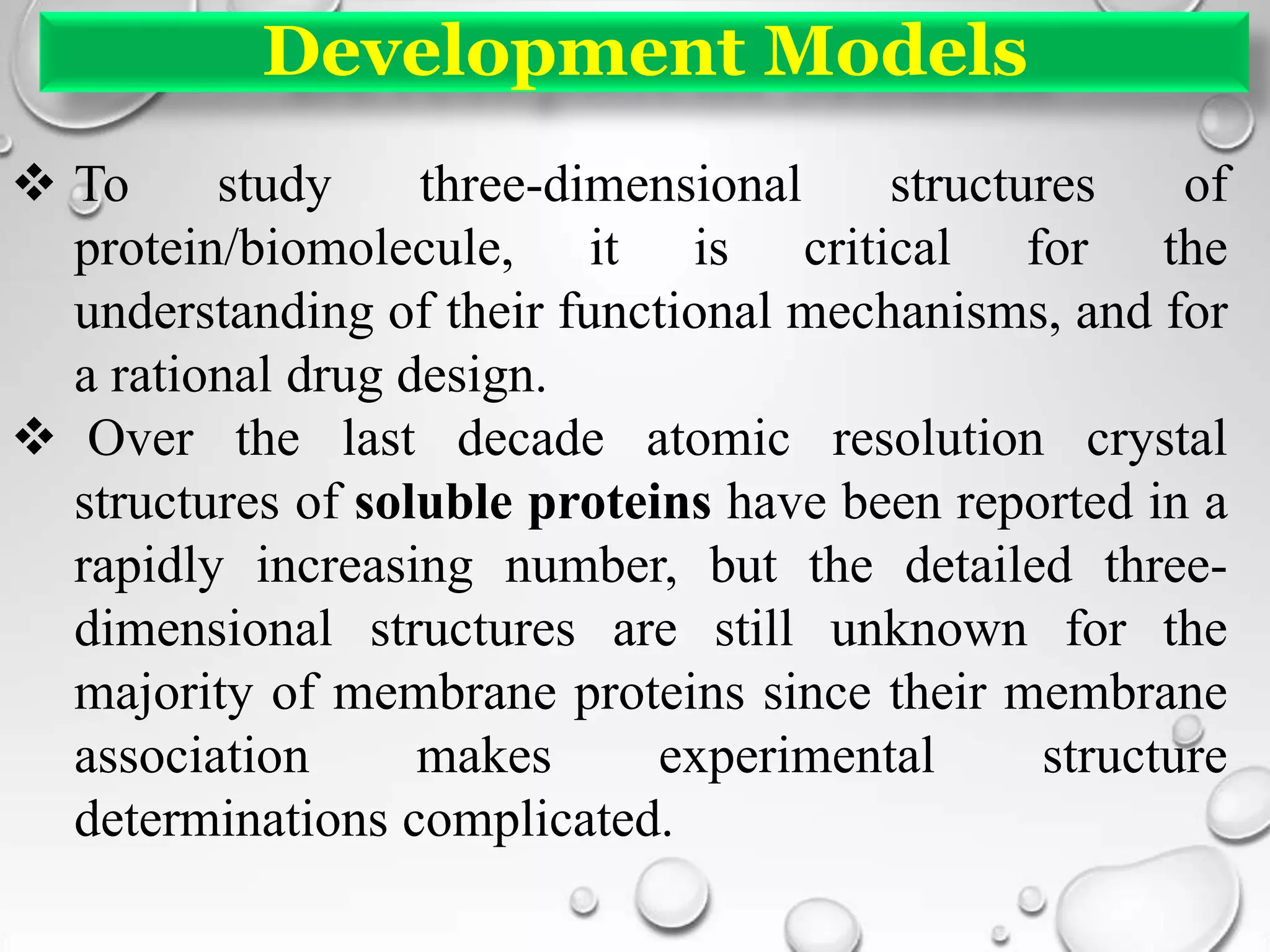 Development Models
 To study three-dimensional structures of
protein/biomolecule, it is critical for the
understanding of their functional mechanisms, and for
a rational drug design.
 Over the last decade atomic resolution crystal
structures of soluble proteins have been reported in a
rapidly increasing number, but the detailed three-
dimensional structures are still unknown for the
majority of membrane proteins since their membrane
association makes experimental structure
determinations complicated.
 