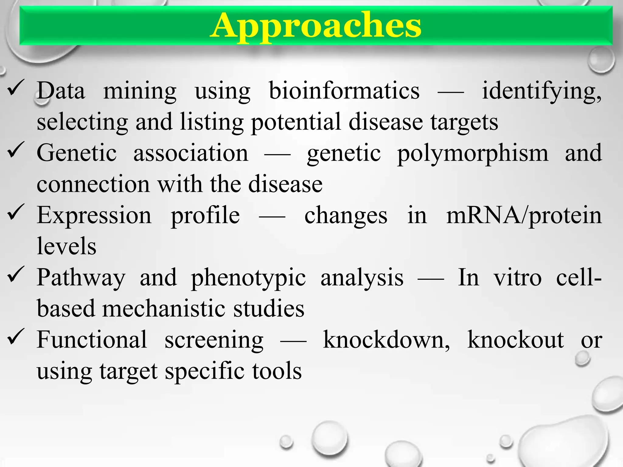 Approaches
 Data mining using bioinformatics — identifying,
selecting and listing potential disease targets
 Genetic association — genetic polymorphism and
connection with the disease
 Expression profile — changes in mRNA/protein
levels
 Pathway and phenotypic analysis — In vitro cell-
based mechanistic studies
 Functional screening — knockdown, knockout or
using target specific tools
 