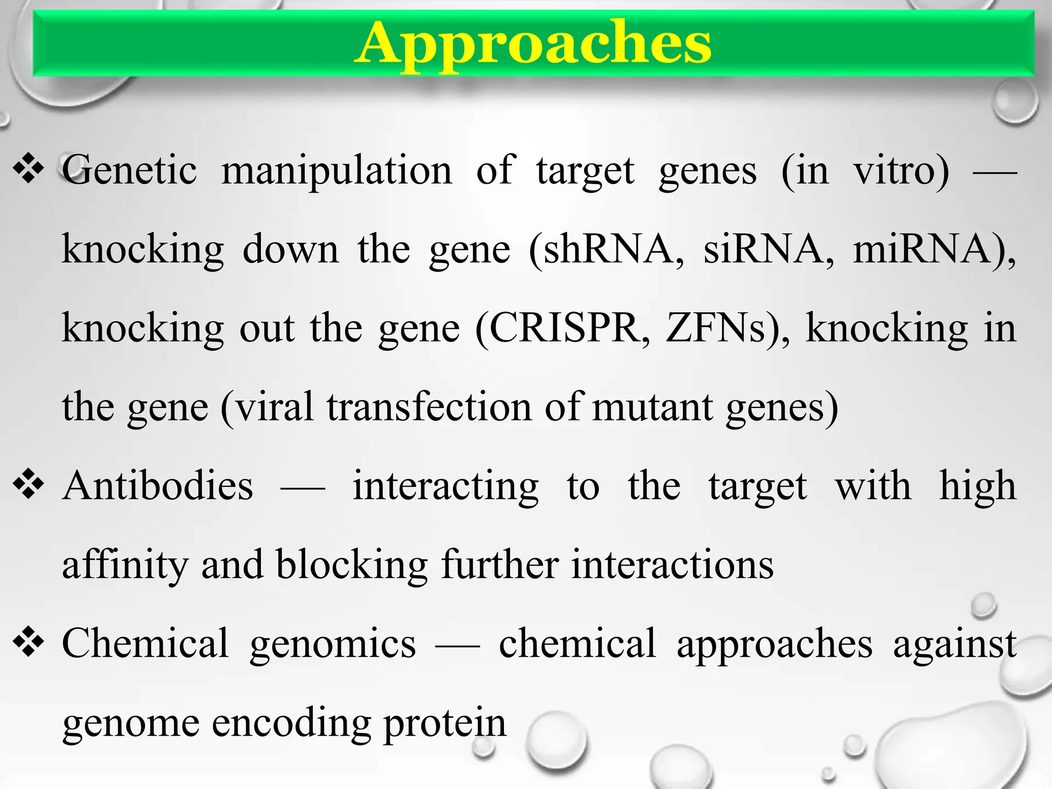 Approaches
 Genetic manipulation of target genes (in vitro) —
knocking down the gene (shRNA, siRNA, miRNA),
knocking out the gene (CRISPR, ZFNs), knocking in
the gene (viral transfection of mutant genes)
 Antibodies — interacting to the target with high
affinity and blocking further interactions
 Chemical genomics — chemical approaches against
genome encoding protein
 