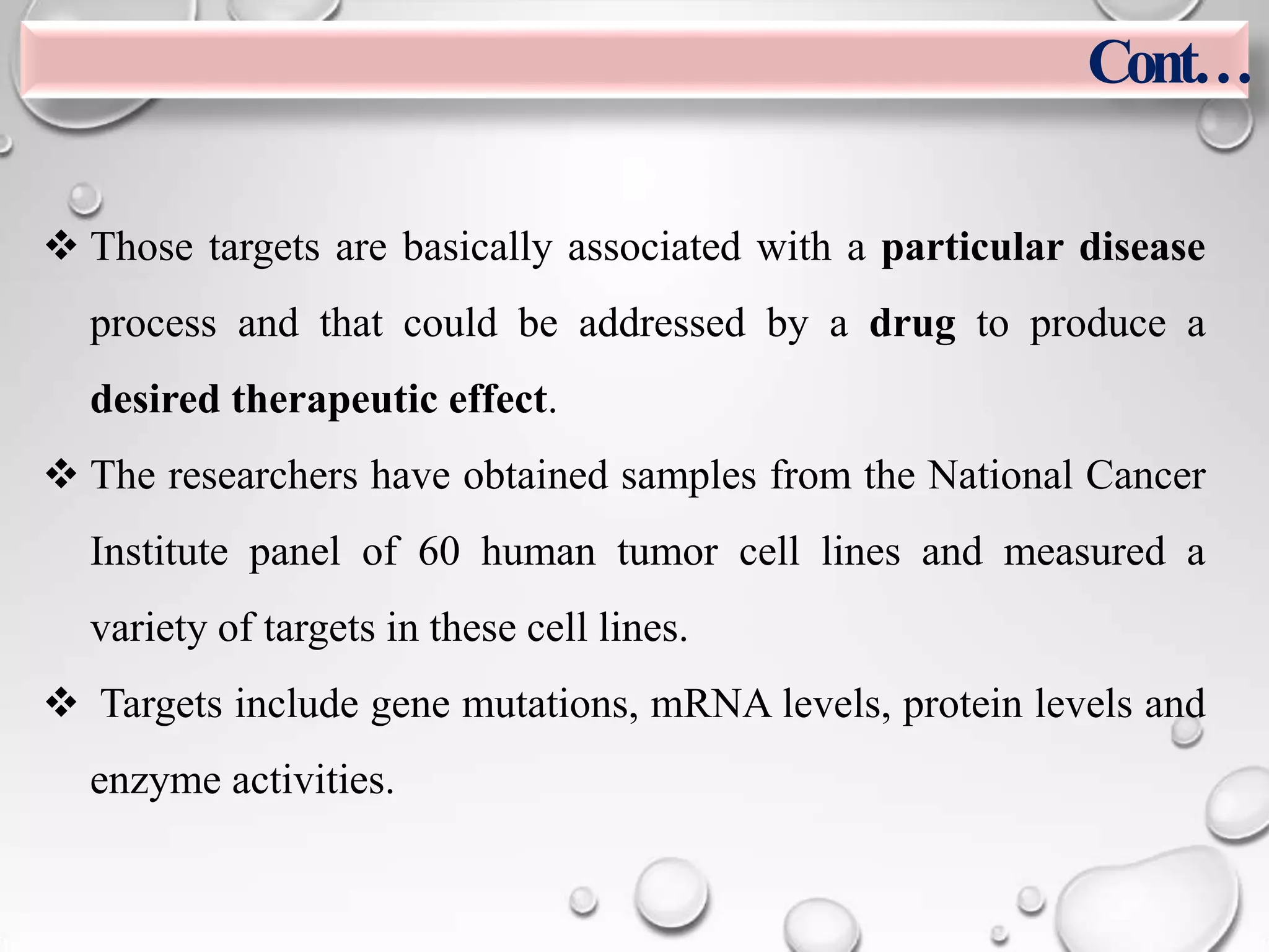  Those targets are basically associated with a particular disease
process and that could be addressed by a drug to produce a
desired therapeutic effect.
 The researchers have obtained samples from the National Cancer
Institute panel of 60 human tumor cell lines and measured a
variety of targets in these cell lines.
 Targets include gene mutations, mRNA levels, protein levels and
enzyme activities.
Cont…
 