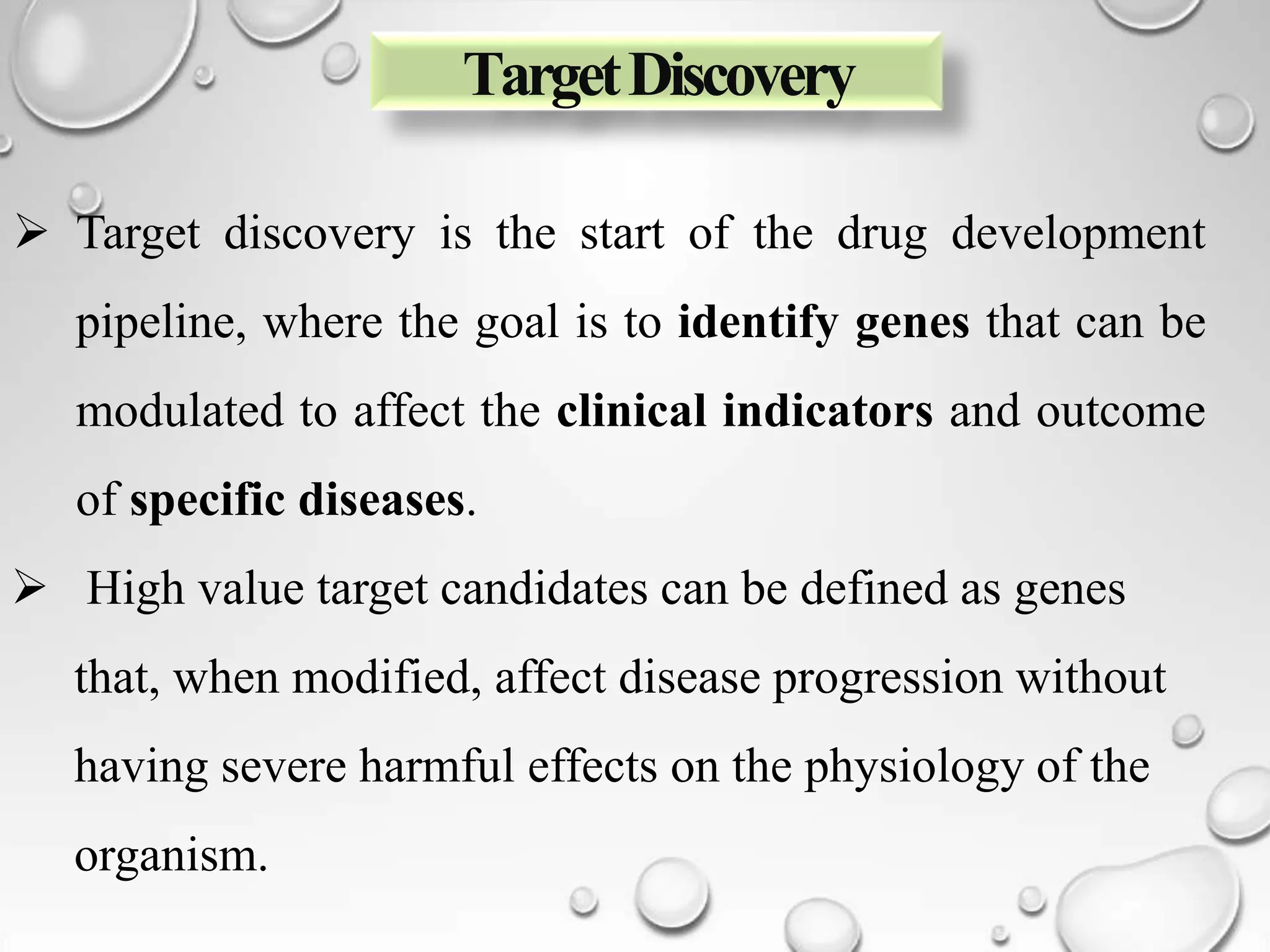TargetDiscovery
 Target discovery is the start of the drug development
pipeline, where the goal is to identify genes that can be
modulated to affect the clinical indicators and outcome
of specific diseases.
 High value target candidates can be defined as genes
that, when modified, affect disease progression without
having severe harmful effects on the physiology of the
organism.
 