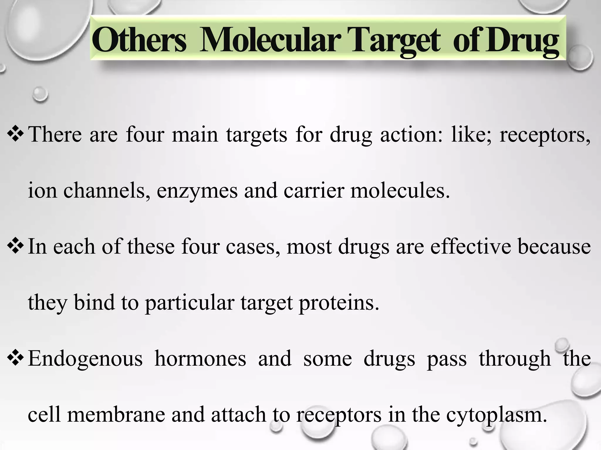 Others MolecularTarget ofDrug
There are four main targets for drug action: like; receptors,
ion channels, enzymes and carrier molecules.
In each of these four cases, most drugs are effective because
they bind to particular target proteins.
Endogenous hormones and some drugs pass through the
cell membrane and attach to receptors in the cytoplasm.
 