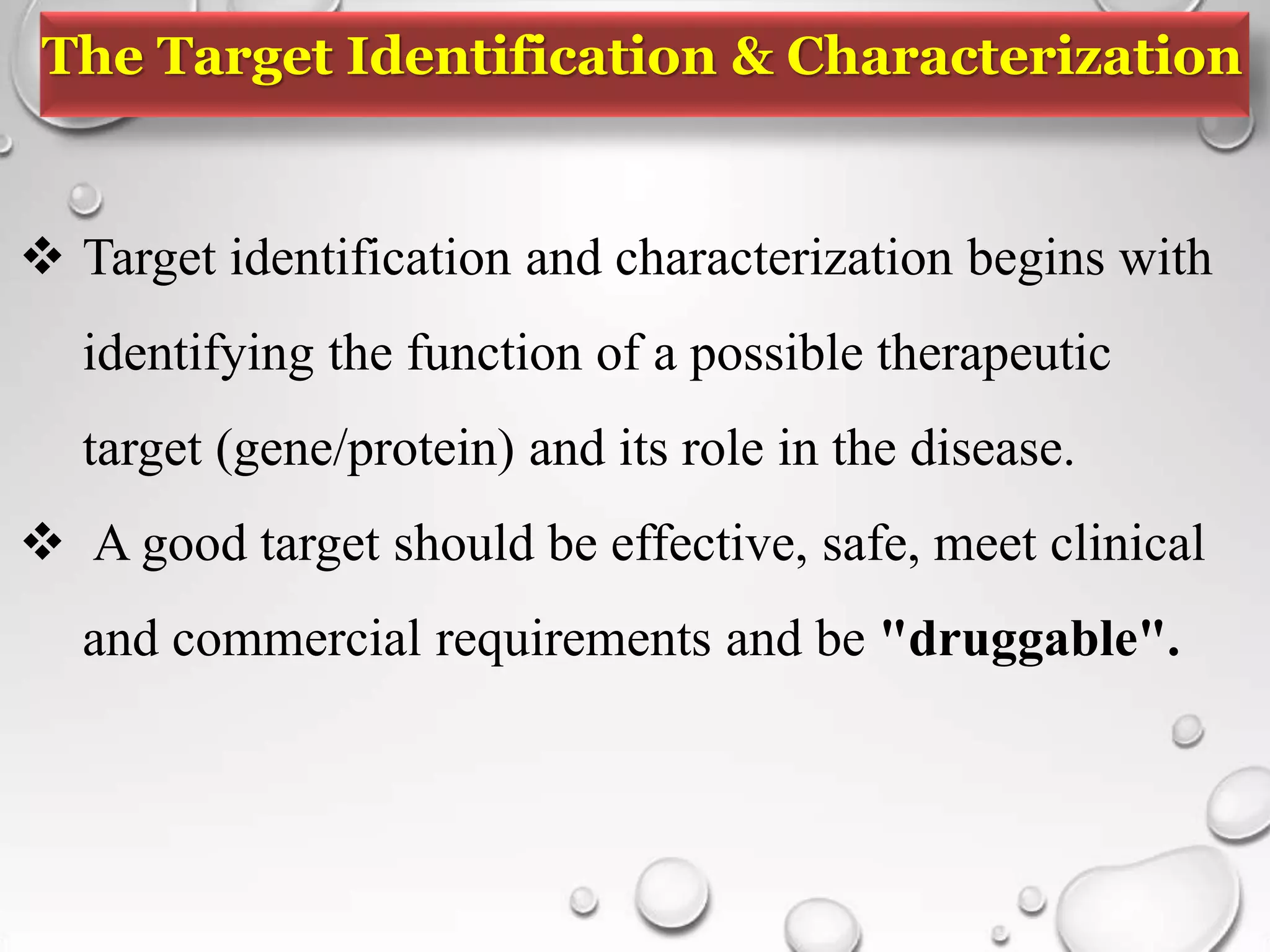 The Target Identification & Characterization
 Target identification and characterization begins with
identifying the function of a possible therapeutic
target (gene/protein) and its role in the disease.
 A good target should be effective, safe, meet clinical
and commercial requirements and be "druggable".
 