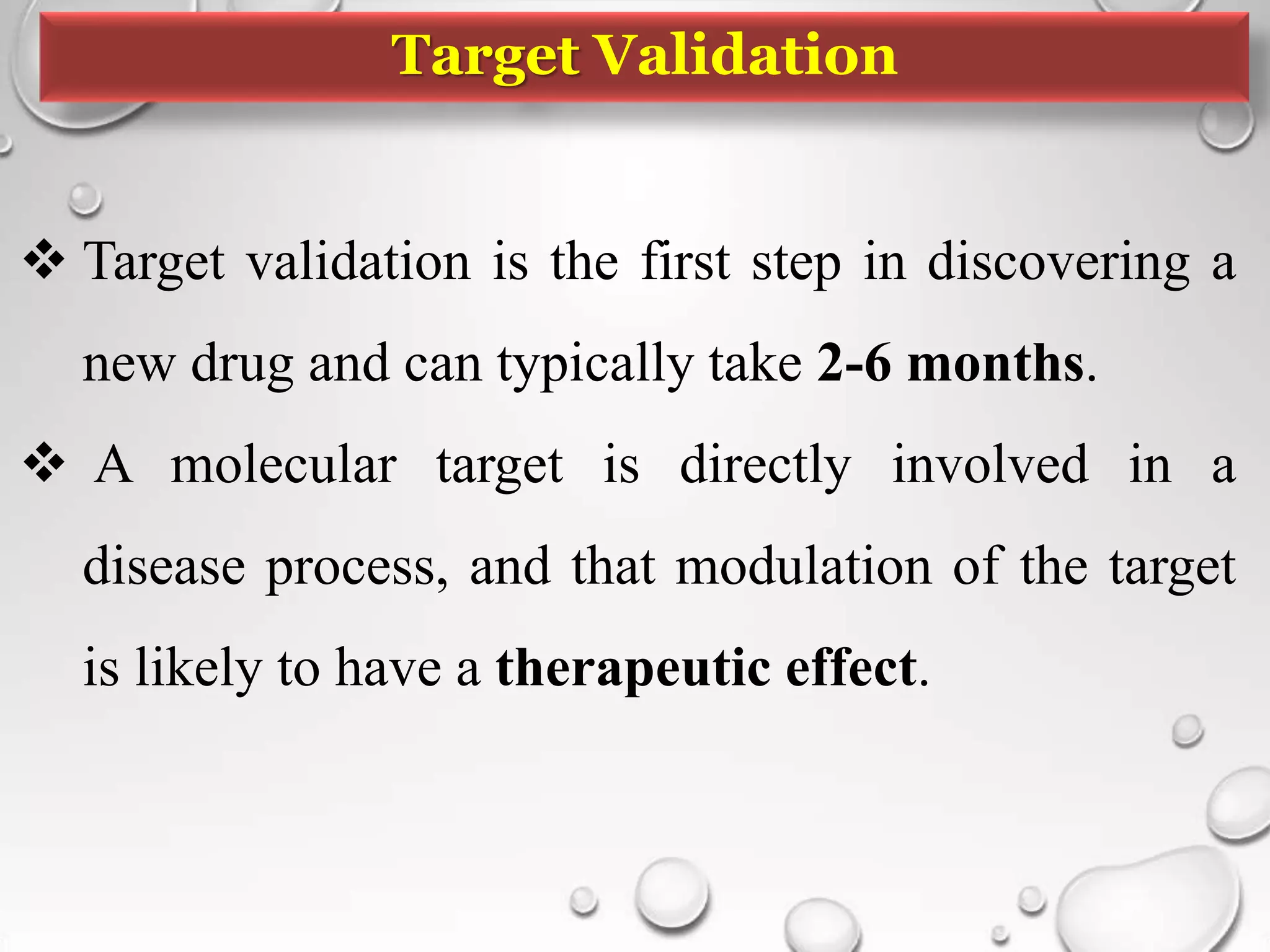 Target Validation
 Target validation is the first step in discovering a
new drug and can typically take 2-6 months.
 A molecular target is directly involved in a
disease process, and that modulation of the target
is likely to have a therapeutic effect.
 