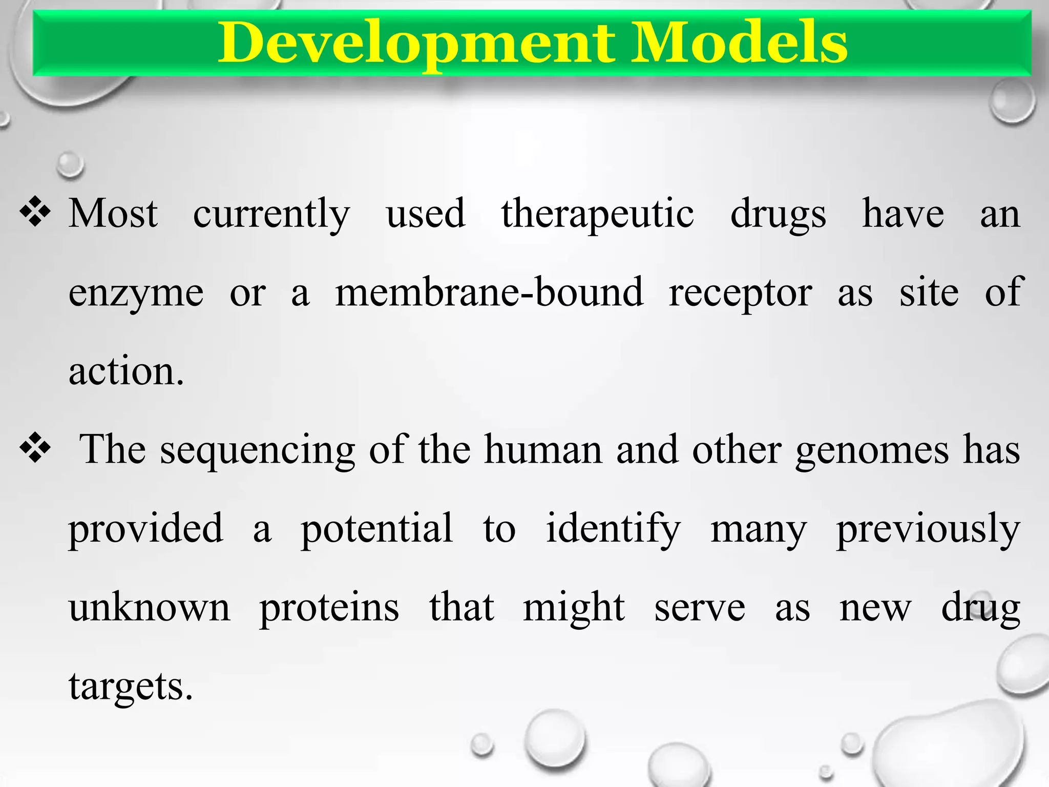 Development Models
 Most currently used therapeutic drugs have an
enzyme or a membrane-bound receptor as site of
action.
 The sequencing of the human and other genomes has
provided a potential to identify many previously
unknown proteins that might serve as new drug
targets.
 