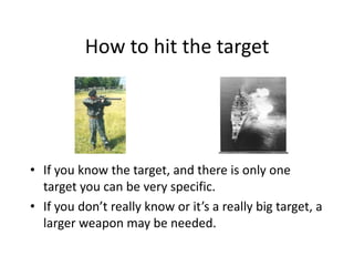 How to hit the target
• If you know the target, and there is only one
target you can be very specific.
• If you don’t really know or it’s a really big target, a
larger weapon may be needed.
 