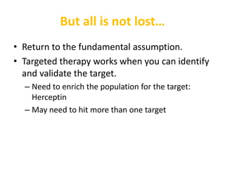 But all is not lost…
• Return to the fundamental assumption.
• Targeted therapy works when you can identify
and validate the target.
– Need to enrich the population for the target:
Herceptin
– May need to hit more than one target
 