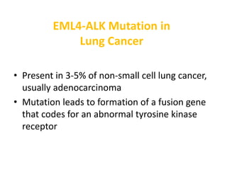 EML4-ALK Mutation in
Lung Cancer
• Present in 3-5% of non-small cell lung cancer,
usually adenocarcinoma
• Mutation leads to formation of a fusion gene
that codes for an abnormal tyrosine kinase
receptor
 