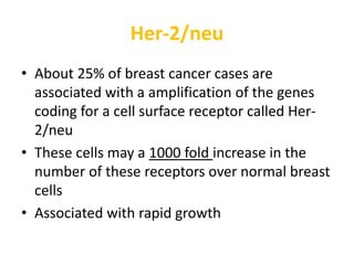 Her-2/neu
• About 25% of breast cancer cases are
associated with a amplification of the genes
coding for a cell surface receptor called Her-
2/neu
• These cells may a 1000 fold increase in the
number of these receptors over normal breast
cells
• Associated with rapid growth
 