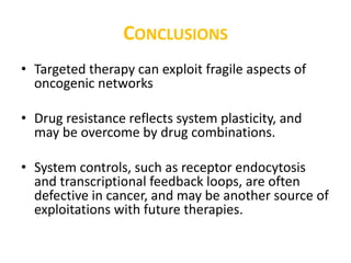 CONCLUSIONS
• Targeted therapy can exploit fragile aspects of
oncogenic networks
• Drug resistance reflects system plasticity, and
may be overcome by drug combinations.
• System controls, such as receptor endocytosis
and transcriptional feedback loops, are often
defective in cancer, and may be another source of
exploitations with future therapies.
 