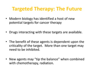 Targeted Therapy: The Future
• Modern biology has identified a host of new
potential targets for cancer therapy
• Drugs interacting with these targets are available.
• The benefit of these agents is dependent upon the
criticality of the target. More than one target may
need to be inhibited.
• New agents may “tip the balance” when combined
with chemotherapy, radiation.
 