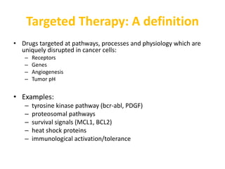 Targeted Therapy: A definition
• Drugs targeted at pathways, processes and physiology which are
uniquely disrupted in cancer cells:
– Receptors
– Genes
– Angiogenesis
– Tumor pH
• Examples:
– tyrosine kinase pathway (bcr-abl, PDGF)
– proteosomal pathways
– survival signals (MCL1, BCL2)
– heat shock proteins
– immunological activation/tolerance
 
