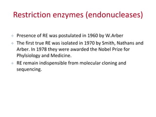Restriction enzymes (endonucleases)
 Presence of RE was postulated in 1960 by W.Arber
 The first true RE was isolated in 1970 by Smith, Nathans and
Arber. In 1978 they were awarded the Nobel Prize for
Phylsiology and Medicine.
 RE remain indispensible from molecular cloning and
sequencing.
 