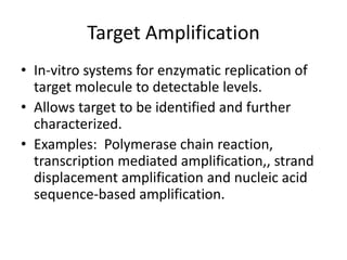 Target Amplification
• In-vitro systems for enzymatic replication of
target molecule to detectable levels.
• Allows target to be identified and further
characterized.
• Examples: Polymerase chain reaction,
transcription mediated amplification,, strand
displacement amplification and nucleic acid
sequence-based amplification.
 