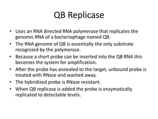 QB Replicase
• Uses an RNA directed RNA polymerase that replicates the
genomic RNA of a bacteriophage named QB.
• The RNA genome of QB is essentially the only substrate
recognized by the polymerase.
• Because a short probe can be inserted into the QB RNA this
becomes the system for amplification.
• After the probe has annealed to the target, unbound probe is
treated with RNase and washed away.
• The hybridized probe is RNase resistant.
• When QB replicase is added the probe is enzymatically
replicated to detectable levels.
 