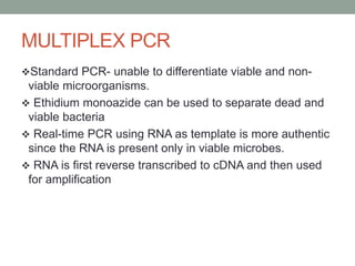 MULTIPLEX PCR
Standard PCR- unable to differentiate viable and non-
viable microorganisms.
 Ethidium monoazide can be used to separate dead and
viable bacteria
 Real-time PCR using RNA as template is more authentic
since the RNA is present only in viable microbes.
 RNA is first reverse transcribed to cDNA and then used
for amplification
 