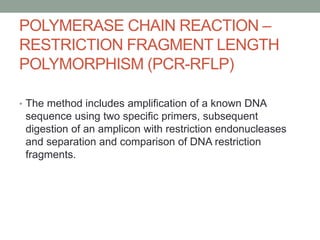 POLYMERASE CHAIN REACTION –
RESTRICTION FRAGMENT LENGTH
POLYMORPHISM (PCR-RFLP)
• The method includes amplification of a known DNA
sequence using two specific primers, subsequent
digestion of an amplicon with restriction endonucleases
and separation and comparison of DNA restriction
fragments.
 