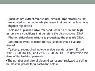 • Plasmids are extrachromosomal, circular DNA molecules that
are located in the bacterial cytoplasm, that contain at least one
origin of replication
• Isolation of plasmid DNA released under alkaline and high
temperature conditions that denature the chromosomal DNA
• Phenol: chloroform mixture to precipitate the plasmid DNA.
• Separated by gel electrophoresis, stained with a dye and
viewed.
• Typically, supercoiled molecular size standards from E. coli
R861 (NCTC 50192) and V517 (NCTC 50193), to determine the
sizes of the isolated plasmids
• The number and size of plasmid bands are analyzed to define
the plasmid profile for a particular isolate
 