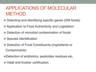 APPLICATIONS OF MOLECULAR
METHOD
 Detecting and identifying specific genes (GM foods)
 Application to Food Authenticity and Legislation
 Detection of microbial contamination of foods
 Species Identification
 Detection of Food Constituents (Ingredients or
Contaminants)
Detection of antibiotics, pesticides residues etc.
 Halal and Kosher certification
 