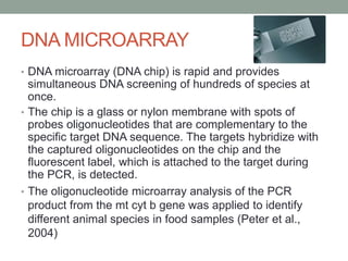 DNA MICROARRAY
• DNA microarray (DNA chip) is rapid and provides
simultaneous DNA screening of hundreds of species at
once.
• The chip is a glass or nylon membrane with spots of
probes oligonucleotides that are complementary to the
specific target DNA sequence. The targets hybridize with
the captured oligonucleotides on the chip and the
fluorescent label, which is attached to the target during
the PCR, is detected.
• The oligonucleotide microarray analysis of the PCR
product from the mt cyt b gene was applied to identify
different animal species in food samples (Peter et al.,
2004)
 