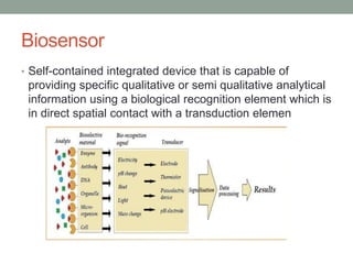 Biosensor
• Self-contained integrated device that is capable of
providing specific qualitative or semi qualitative analytical
information using a biological recognition element which is
in direct spatial contact with a transduction elemen
 