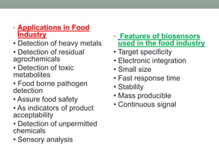 • Applications in Food
Industry
• Detection of heavy metals
• Detection of residual
agrochemicals
• Detection of toxic
metabolites
• Food borne pathogen
detection
• Assure food safety
• As indicators of product
acceptability
• Detection of unpermitted
chemicals
• Sensory analysis
• Features of biosensors
used in the food industry
• Target specificity
• Electronic integration
• Small size
• Fast response time
• Stability
• Mass producible
• Continuous signal
 