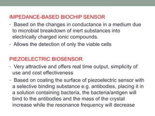 IMPEDANCE-BASED BIOCHIP SENSOR
• Based on the changes in conductance in a medium due
to microbial breakdown of inert substances into
electrically charged ionic compounds.
• Allows the detection of only the viable cells
PIEZOELECTRIC BIOSENSOR
• Very attractive and offers real time output, simplicity of
use and cost effectiveness
• Based on coating the surface of piezoelectric sensor with
a selective binding substance e.g. antibodies, placing it in
a solution containing bacteria, the bacteria/antigen will
bind to the antibodies and the mass of the crystal
increase while the resonance frequency will decrease
 