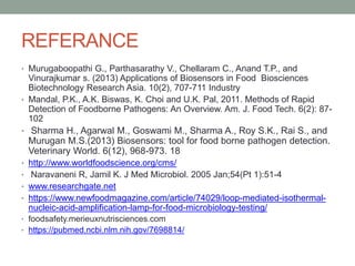 REFERANCE
• Murugaboopathi G., Parthasarathy V., Chellaram C., Anand T.P., and
Vinurajkumar s. (2013) Applications of Biosensors in Food Biosciences
Biotechnology Research Asia. 10(2), 707-711 Industry
• Mandal, P.K., A.K. Biswas, K. Choi and U.K. Pal, 2011. Methods of Rapid
Detection of Foodborne Pathogens: An Overview. Am. J. Food Tech. 6(2): 87-
102
• Sharma H., Agarwal M., Goswami M., Sharma A., Roy S.K., Rai S., and
Murugan M.S.(2013) Biosensors: tool for food borne pathogen detection.
Veterinary World. 6(12), 968-973. 18
• http://www.worldfoodscience.org/cms/
• Naravaneni R, Jamil K. J Med Microbiol. 2005 Jan;54(Pt 1):51-4
• www.researchgate.net
• https://www.newfoodmagazine.com/article/74029/loop-mediated-isothermal-
nucleic-acid-amplification-lamp-for-food-microbiology-testing/
• foodsafety.merieuxnutrisciences.com
• https://pubmed.ncbi.nlm.nih.gov/7698814/
 