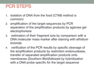 PCR STEPS
1. isolation of DNA from the food (CTAB method is
common)
2. amplification of the target sequences by PCR
separation of the amplification products by agarose gel
electrophoresis
3. estimation of their fragment size by comparison with a
DNA molecular mass marker after staining with ethidium
bromide
4. verification of the PCR results by specific cleavage of
the amplification products by restriction endonuclease,
transfer of separated amplification products onto
membranes (Southern Blot)followed by hybridization
with a DNA probe specific for the target sequence
 