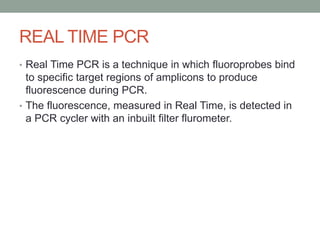 REAL TIME PCR
• Real Time PCR is a technique in which fluoroprobes bind
to specific target regions of amplicons to produce
fluorescence during PCR.
• The fluorescence, measured in Real Time, is detected in
a PCR cycler with an inbuilt filter flurometer.
 