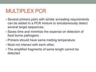 MULTIPLEX PCR
• Several primers pairs with similar annealing requirements
can be added to a PCR mixture to simultaneously detect
several target sequences.
• Saves time and minimize the expense on detection of
food borne pathogens
• Primers should have same melting temperature
• Must not interact with each other.
• The amplified fragments of same length cannot be
detected
 