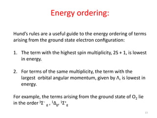 Energy ordering:
Hund’s rules are a useful guide to the energy ordering of terms
arising from the ground state electron conﬁguration:
1. The term with the highest spin multiplicity, 2S + 1, is lowest
in energy.
2. For terms of the same multiplicity, the term with the
largest orbital angular momentum, given by Λ, is lowest in
energy.
For example, the terms arising from the ground state of O2 lie
in the order 3Σ−
g , 1∆g, 1Σ+
g
13
 