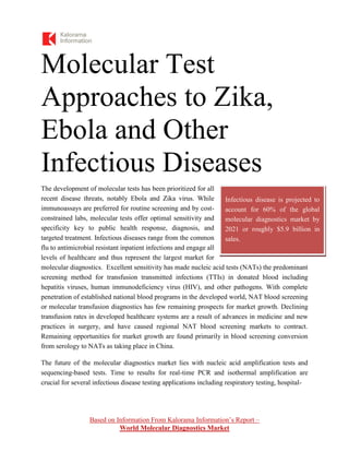 Based on Information From Kalorama Information’s Report –
World Molecular Diagnostics Market
Molecular Test
Approaches to Zika,
Ebola and Other
Infectious Diseases
The development of molecular tests has been prioritized for all
recent disease threats, notably Ebola and Zika virus. While
immunoassays are preferred for routine screening and by cost-
constrained labs, molecular tests offer optimal sensitivity and
specificity key to public health response, diagnosis, and
targeted treatment. Infectious diseases range from the common
flu to antimicrobial resistant inpatient infections and engage all
levels of healthcare and thus represent the largest market for
molecular diagnostics. Excellent sensitivity has made nucleic acid tests (NATs) the predominant
screening method for transfusion transmitted infections (TTIs) in donated blood including
hepatitis viruses, human immunodeficiency virus (HIV), and other pathogens. With complete
penetration of established national blood programs in the developed world, NAT blood screening
or molecular transfusion diagnostics has few remaining prospects for market growth. Declining
transfusion rates in developed healthcare systems are a result of advances in medicine and new
practices in surgery, and have caused regional NAT blood screening markets to contract.
Remaining opportunities for market growth are found primarily in blood screening conversion
from serology to NATs as taking place in China.
The future of the molecular diagnostics market lies with nucleic acid amplification tests and
sequencing-based tests. Time to results for real-time PCR and isothermal amplification are
crucial for several infectious disease testing applications including respiratory testing, hospital-
Infectious disease is projected to
account for 60% of the global
molecular diagnostics market by
2021 or roughly $5.9 billion in
sales.
 