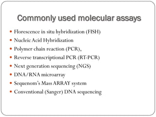 Commonly used molecular assays
 Florescence in situ hybridization (FISH)
 NucleicAcid Hybridization
 Polymer chain reaction (PCR),
 Reverse transcriptional PCR (RT-PCR)
 Next generation sequencing (NGS)
 DNA/RNA microarray
 Sequenom’s MassARRAY system
 Conventional (Sanger) DNA sequencing
 