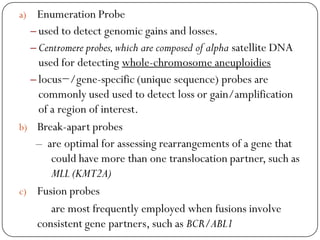 a) Enumeration Probe
– used to detect genomic gains and losses.
– Centromere probes,which are composed of alpha satellite DNA
used for detecting whole-chromosome aneuploidies
– locus−/gene-specific (unique sequence) probes are
commonly used used to detect loss or gain/amplification
of a region of interest.
b) Break-apart probes
– are optimal for assessing rearrangements of a gene that
could have more than one translocation partner, such as
MLL (KMT2A)
c) Fusion probes
are most frequently employed when fusions involve
consistent gene partners, such as BCR/ABL1
 
