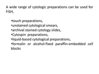 A wide range of cytologic preparations can be used for
FISH,
•touch preparations,
•unstained cytological smears,
•archival stained cytology slides,
•Cytospin preparations,
•liquid-based cytological preparations,
•formalin or alcohol-fixed paraffin-embedded cell
blocks
 