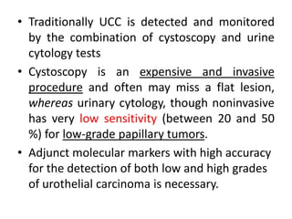 • Traditionally UCC is detected and monitored
by the combination of cystoscopy and urine
cytology tests
• Cystoscopy is an expensive and invasive
procedure and often may miss a flat lesion,
whereas urinary cytology, though noninvasive
has very low sensitivity (between 20 and 50
%) for low-grade papillary tumors.
• Adjunct molecular markers with high accuracy
for the detection of both low and high grades
of urothelial carcinoma is necessary.
 