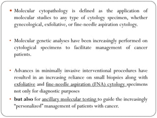  Molecular cytopathology is defined as the application of
molecular studies to any type of cytology specimen, whether
gynecological, exfoliative, or fine-needle aspiration cytology.
• Molecular genetic analyses have been increasingly performed on
cytological specimens to facilitate management of cancer
patients.
• Advances in minimally invasive interventional procedures have
resulted in an increasing reliance on small biopsies along with
exfoliative and fine-needle aspiration (FNA) cytology specimens
not only for diagnostic purposes
• but also for ancillary molecular testing to guide the increasingly
“personalized” management of patients with cancer.
 