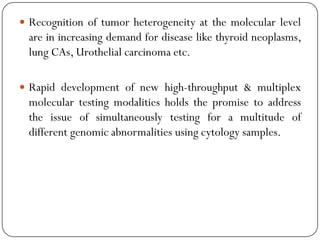  Recognition of tumor heterogeneity at the molecular level
are in increasing demand for disease like thyroid neoplasms,
lung CAs, Urothelial carcinoma etc.
 Rapid development of new high-throughput & multiplex
molecular testing modalities holds the promise to address
the issue of simultaneously testing for a multitude of
different genomic abnormalities using cytology samples.
 