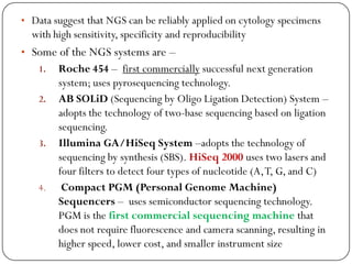 • Data suggest that NGS can be reliably applied on cytology specimens
with high sensitivity, specificity and reproducibility
• Some of the NGS systems are –
1. Roche 454 – first commercially successful next generation
system; uses pyrosequencing technology.
2. AB SOLiD (Sequencing by Oligo Ligation Detection) System –
adopts the technology of two-base sequencing based on ligation
sequencing.
3. Illumina GA/HiSeq System –adopts the technology of
sequencing by synthesis (SBS). HiSeq 2000 uses two lasers and
four filters to detect four types of nucleotide (A,T, G, and C)
4. Compact PGM (Personal Genome Machine)
Sequencers – uses semiconductor sequencing technology.
PGM is the first commercial sequencing machine that
does not require fluorescence and camera scanning, resulting in
higher speed, lower cost, and smaller instrument size
 