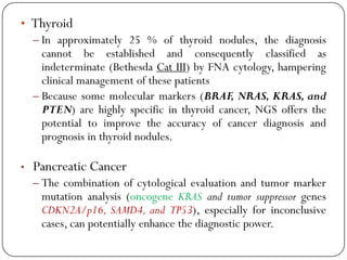 • Thyroid
– In approximately 25 % of thyroid nodules, the diagnosis
cannot be established and consequently classified as
indeterminate (Bethesda Cat III) by FNA cytology, hampering
clinical management of these patients
– Because some molecular markers (BRAF, NRAS, KRAS, and
PTEN) are highly specific in thyroid cancer, NGS offers the
potential to improve the accuracy of cancer diagnosis and
prognosis in thyroid nodules.
• Pancreatic Cancer
– The combination of cytological evaluation and tumor marker
mutation analysis (oncogene KRAS and tumor suppressor genes
CDKN2A/p16, SAMD4, and TP53), especially for inconclusive
cases, can potentially enhance the diagnostic power.
 