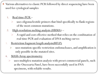  Various alternatives to classic PCR followed by direct sequencing have been
used for cytological samples
1. Real time-PCR –
 uses oligonucleotide primers that bind specifically to flank regions
of the most common mutations.
2. High-resolution melting analysis (HRMA) –
 A rapid and cost-effective method that relies on the combination of
real time PCR and evaluation of DNA melting curves
3. Restriction fragment length analysis(RFLP)
 uses mutation-specific restriction endonucleases, and amplification is
only possible in the mutated sites.
4. MASS-Array spectrometry
 uses multiplex mutation analysis with preset commercial panels, such
as the Oncocarta Panel, have been successfully used in FNA
specimens, with reliable results.
 