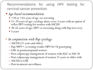 Recommendations for using HPV testing for
cervical cancer prevention
 Age-based recommendation
 <20 or >65 years of age: no screening
 21–29 years of age: cytology alone every 3 years with an option of
reflex HPV testing for women withASCUS
 30–65 years of age: HPV co-screening along with Pap test every
 5 years
• In conjunction with Pap cytology
– ASCUS (21 years and older)
– Pap/HPV+ co-testing results: HPV16/18 genotyping
– LSIL in postmenopausal women
– Post-colposcopy management of women withAGC orASC-H
– Post-colposcopy management of women 21 years or older with
– ASCUS or LSIL
– Post treatment surveillance
 