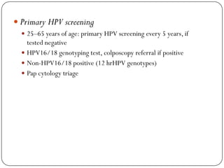  Primary HPV screening
 25–65 years of age: primary HPV screening every 5 years, if
tested negative
 HPV16/18 genotyping test, colposcopy referral if positive
 Non-HPV16/18 positive (12 hrHPV genotypes)
 Pap cytology triage
 