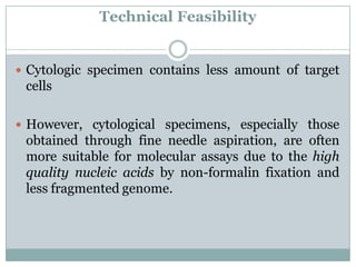 Technical Feasibility
 Cytologic specimen contains less amount of target
cells
 However, cytological specimens, especially those
obtained through fine needle aspiration, are often
more suitable for molecular assays due to the high
quality nucleic acids by non-formalin fixation and
less fragmented genome.
 