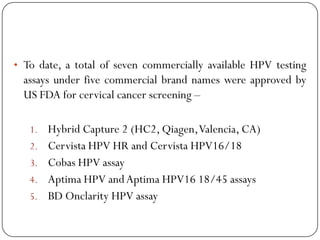 • To date, a total of seven commercially available HPV testing
assays under five commercial brand names were approved by
US FDA for cervical cancer screening –
1. Hybrid Capture 2 (HC2, Qiagen,Valencia, CA)
2. Cervista HPV HR and Cervista HPV16/18
3. Cobas HPV assay
4. Aptima HPV andAptima HPV16 18/45 assays
5. BD Onclarity HPV assay
 
