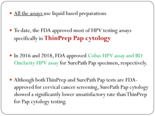 All the assays use liquid based preparations
 To date, the FDA approved most of HPV testing assays
specifically in ThinPrep Pap cytology
 In 2016 and 2018, FDA approved Cobas HPV assay and BD
Onclarity HPV assay for SurePath Pap specimen, respectively.
 Although bothThinPrep and SurePath Pap tests are FDA-
approved for cervical cancer screening, SurePath Pap cytology
showed a significantly lower unsatisfactory rate thanThinPrep
for Pap cytology testing.
 